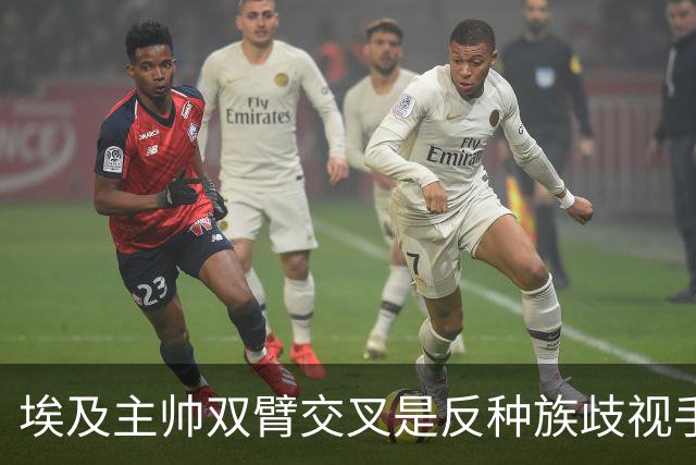 埃及主帅双臂交叉是反种族歧视手势，本场主裁曾因维尼修斯启用过